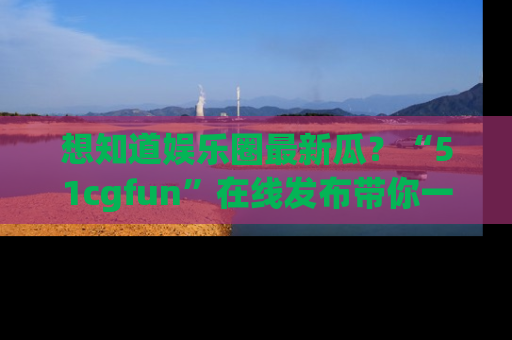 想知道娱乐圈最新瓜？“51cgfun”在线发布带你一探究竟！