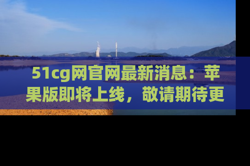 51cg网官网最新消息：苹果版即将上线，敬请期待更多吃瓜内容！