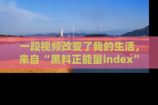 一段视频改变了我的生活，来自“黑料正能量index”的真实分享