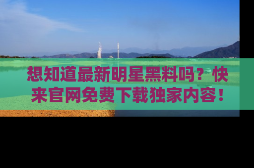 想知道最新明星黑料吗？快来官网免费下载独家内容！
