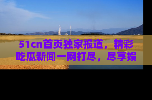 51cn首页独家报道，精彩吃瓜新闻一网打尽，尽享娱乐盛宴