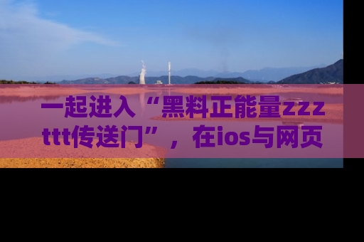 一起进入“黑料正能量zzzttt传送门”，在ios与网页中享受热辣资讯的快乐吧！