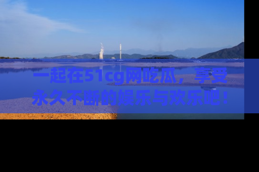 一起在51cg网吃瓜，享受永久不断的娱乐与欢乐吧！