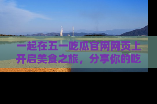 一起在五一吃瓜官网网页上开启美食之旅,分享你的吃瓜故事与精彩瞬间!