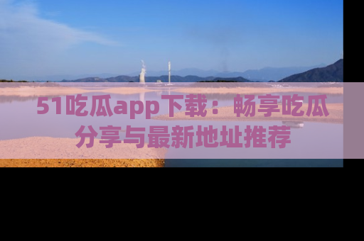 51吃瓜app下载：畅享吃瓜分享与最新地址推荐