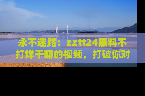 永不迷路:zztt24黑料不打烊干嘛的视频,打破你对吃瓜的固有认知!