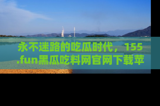 永不迷路的吃瓜时代,155.fun黑瓜吃料网官网下载苹果版陪你同行!