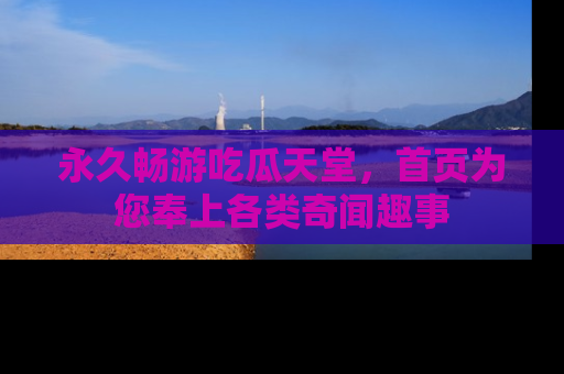 永久畅游吃瓜天堂,首页为您奉上各类奇闻趣事
