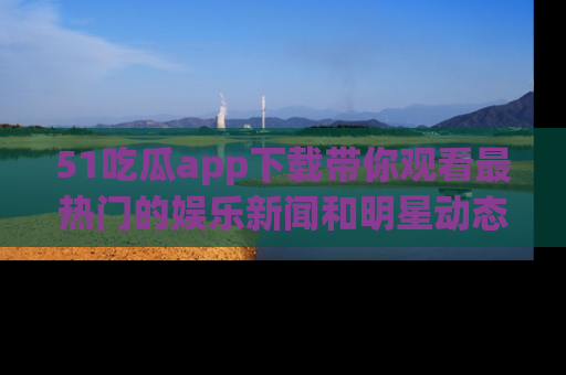 51吃瓜app下载带你观看最热门的娱乐新闻和明星动态