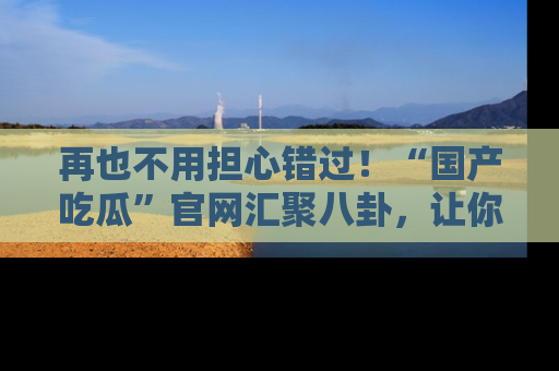 再也不用担心错过!“国产吃瓜”官网汇聚八卦,让你随时随地吃瓜。