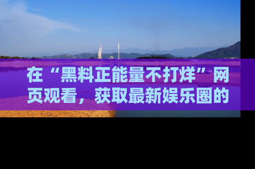 在“黑料正能量不打烊”网页观看,获取最新娱乐圈的正能量与黑料揭秘!
