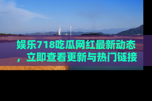 娱乐718吃瓜网红最新动态,立即查看更新与热门链接吧!