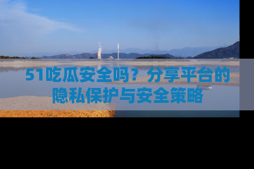 51吃瓜安全吗？分享平台的隐私保护与安全策略