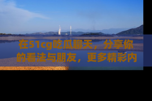 在51cg吃瓜聊天,分享你的看法与朋友,更多精彩内容请浏览网址www.51cg.com!