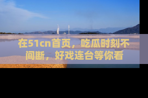 在51cn首页,吃瓜时刻不间断,好戏连台等你看