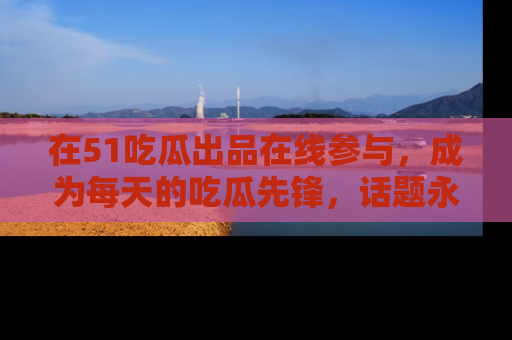在51吃瓜出品在线参与,成为每天的吃瓜先锋,话题永不落幕!
