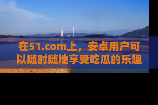 在51.com上,安卓用户可以随时随地享受吃瓜的乐趣!