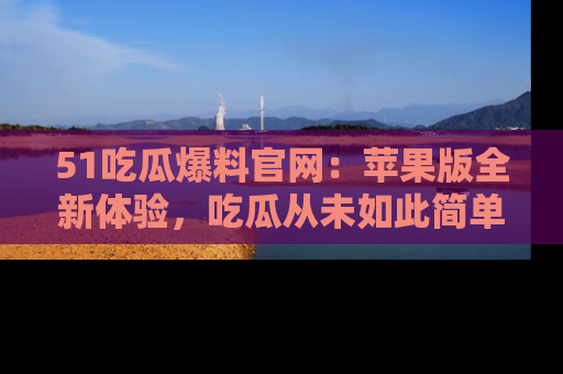 51吃瓜爆料官网：苹果版全新体验，吃瓜从未如此简单