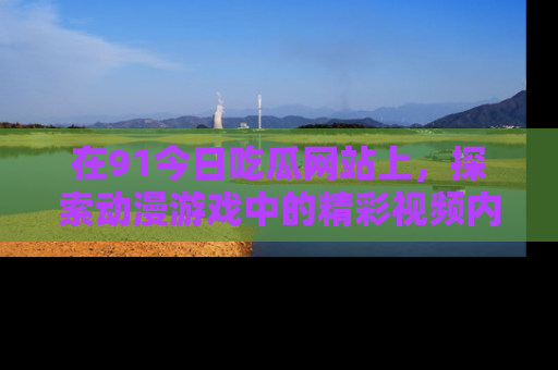 在91今日吃瓜网站上,探索动漫游戏中的精彩视频内容