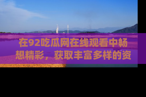 在92吃瓜网在线观看中畅想精彩,获取丰富多样的资源和app功能