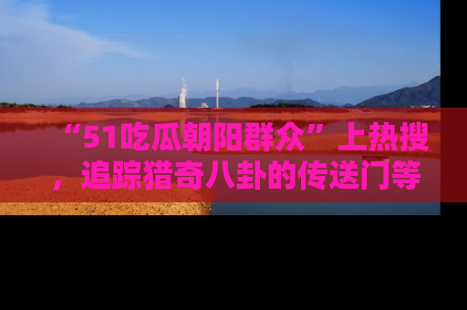 “51吃瓜朝阳群众”上热搜，追踪猎奇八卦的传送门等你点击！