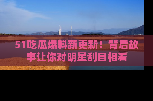 51吃瓜爆料新更新！背后故事让你对明星刮目相看