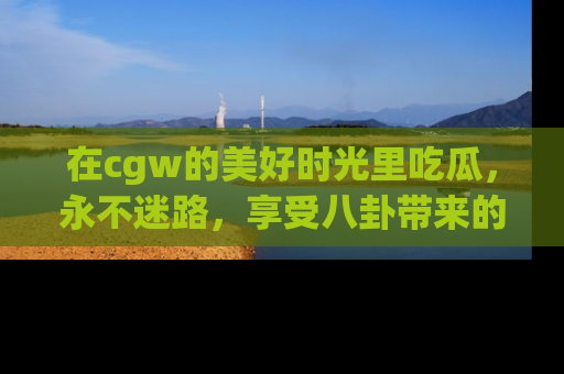 在cgw的美好时光里吃瓜,永不迷路,享受八卦带来的无限欢乐!
