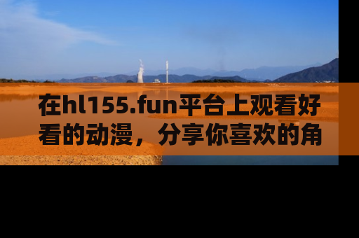 在hl155.fun平台上观看好看的动漫,分享你喜欢的角色和故事!