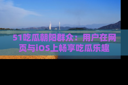 51吃瓜朝阳群众：用户在网页与iOS上畅享吃瓜乐趣