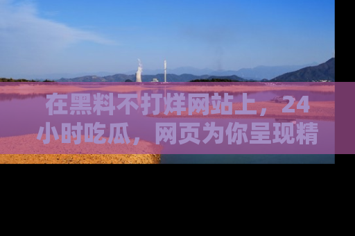在黑料不打烊网站上,24小时吃瓜,网页为你呈现精彩内幕