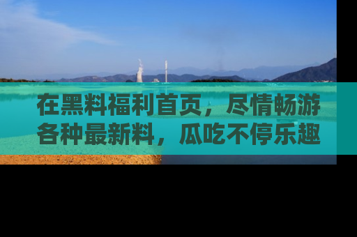 在黑料福利首页,尽情畅游各种最新料,瓜吃不停乐趣无穷!