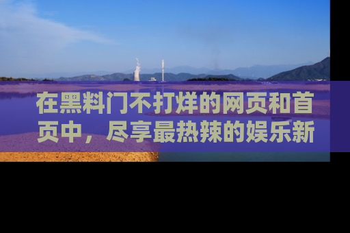 在黑料门不打烊的网页和首页中,尽享最热辣的娱乐新闻与八卦,快来围观!