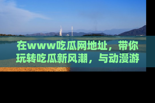 在www吃瓜网地址,带你玩转吃瓜新风潮,与动漫游戏角色共度精彩时光!