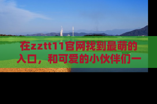 在zztt11官网找到最萌的入口,和可爱的小伙伴们一起吃瓜吧!