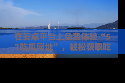 在安卓平台上免费体验“51吃瓜网址”,轻松获取吃瓜新鲜事!