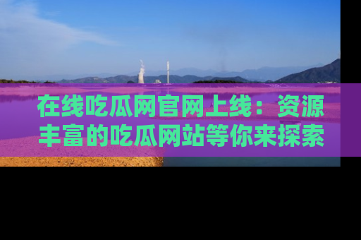 在线吃瓜网官网上线:资源丰富的吃瓜网站等你来探索