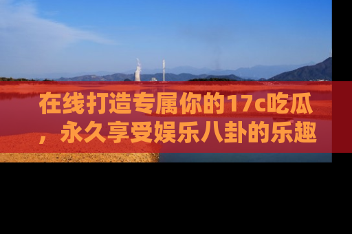 在线打造专属你的17c吃瓜,永久享受娱乐八卦的乐趣