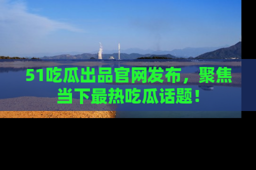 51吃瓜出品官网发布，聚焦当下最热吃瓜话题！