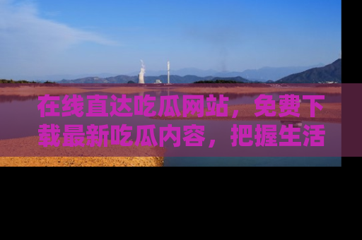 在线直达吃瓜网站,免费下载最新吃瓜内容,把握生活乐趣!