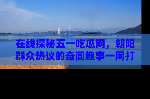 在线探秘五一吃瓜网,朝阳群众热议的奇闻趣事一网打尽