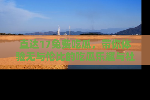 直达17免费吃瓜,带你体验无与伦比的吃瓜乐趣与社区互动