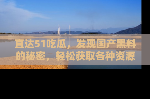 直达51吃瓜,发现国产黑料的秘密,轻松获取各种资源与资讯