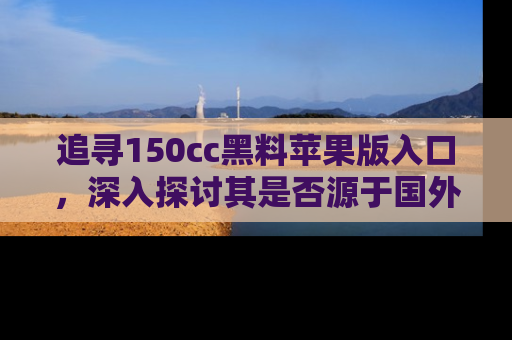 追寻150cc黑料苹果版入口,深入探讨其是否源于国外的传闻