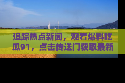 追踪热点新闻,观看爆料吃瓜91,点击传送门获取最新更新!