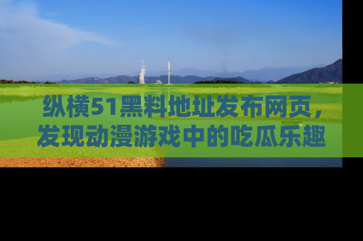 纵横51黑料地址发布网页,发现动漫游戏中的吃瓜乐趣