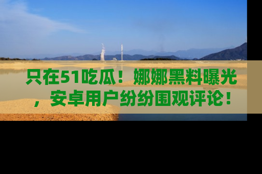 只在51吃瓜!娜娜黑料曝光,安卓用户纷纷围观评论!