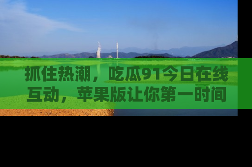 抓住热潮,吃瓜91今日在线互动,苹果版让你第一时间掌握信息!