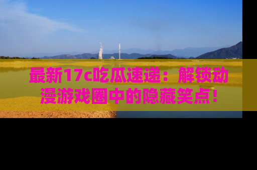 最新17c吃瓜速递:解锁动漫游戏圈中的隐藏笑点!