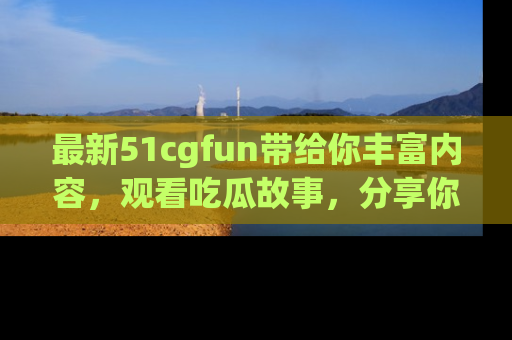 最新51cgfun带给你丰富内容,观看吃瓜故事,分享你的感受!