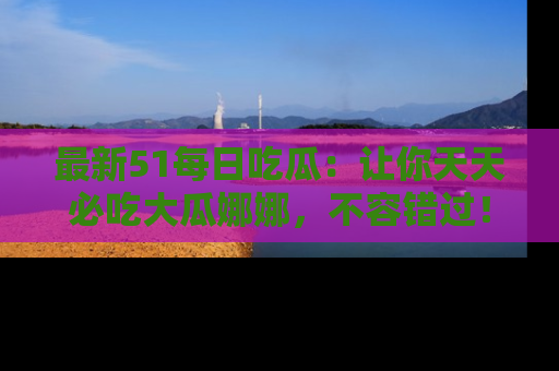 最新51每日吃瓜:让你天天必吃大瓜娜娜,不容错过!